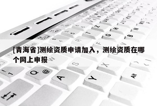 [青海省]测绘资质申请加入，测绘资质在哪个网上申报