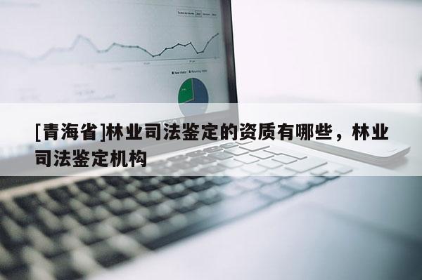 [青海省]林业司法鉴定的资质有哪些，林业司法鉴定机构