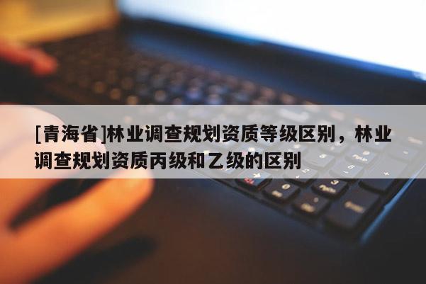 [青海省]林业调查规划资质等级区别，林业调查规划资质丙级和乙级的区别