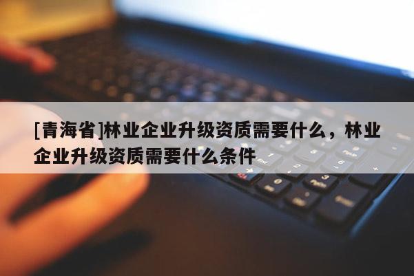 [青海省]林业企业升级资质需要什么，林业企业升级资质需要什么条件