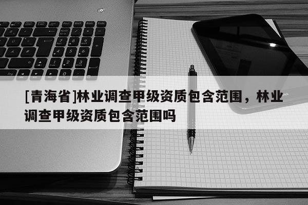 [青海省]林业调查甲级资质包含范围，林业调查甲级资质包含范围吗