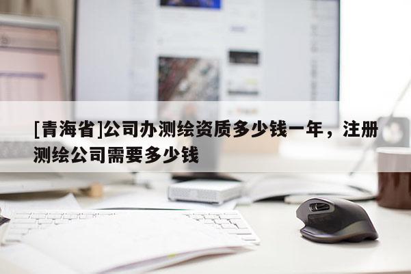 [青海省]公司办测绘资质多少钱一年，注册测绘公司需要多少钱