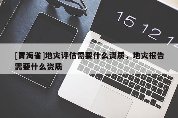 [青海省]地灾评估需要什么资质，地灾报告需要什么资质