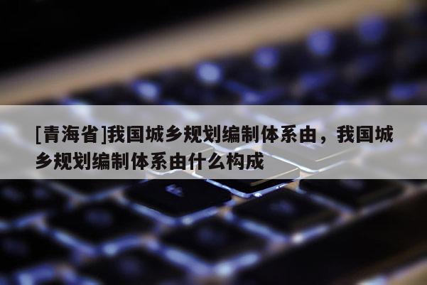 [青海省]我国城乡规划编制体系由，我国城乡规划编制体系由什么构成