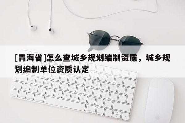 [青海省]怎么查城乡规划编制资质，城乡规划编制单位资质认定