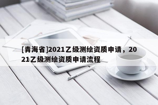 [青海省]2021乙级测绘资质申请，2021乙级测绘资质申请流程