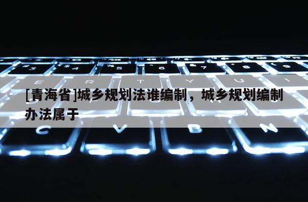 [青海省]城乡规划法谁编制，城乡规划编制办法属于