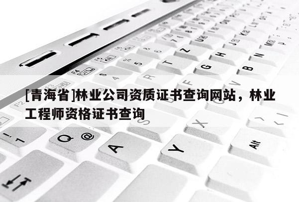 [青海省]林业公司资质证书查询网站，林业工程师资格证书查询