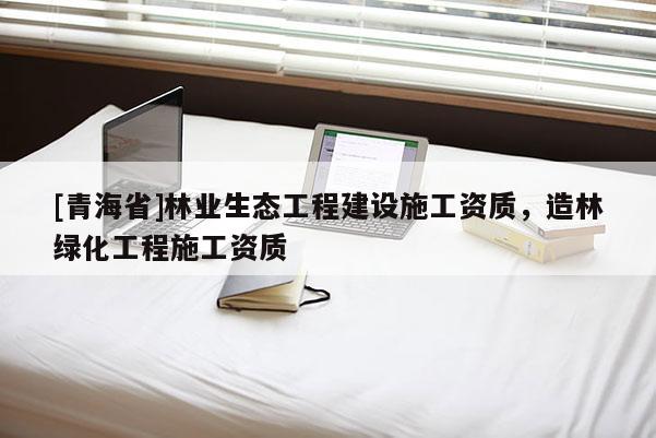 [青海省]林业生态工程建设施工资质，造林绿化工程施工资质