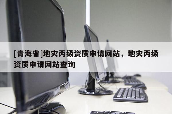 [青海省]地灾丙级资质申请网站，地灾丙级资质申请网站查询