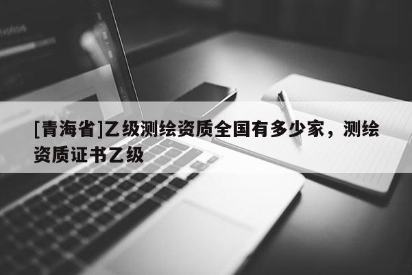 [青海省]乙级测绘资质全国有多少家，测绘资质证书乙级