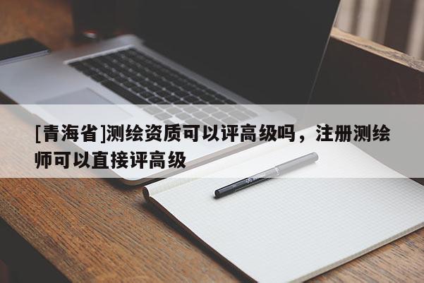 [青海省]测绘资质可以评高级吗，注册测绘师可以直接评高级