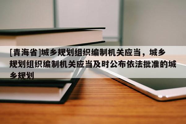 [青海省]城乡规划组织编制机关应当，城乡规划组织编制机关应当及时公布依法批准的城乡规划