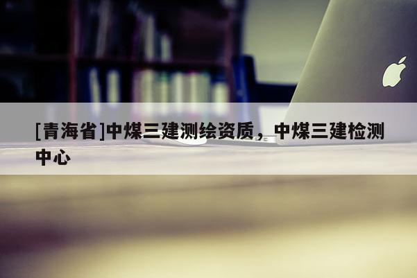 [青海省]中煤三建测绘资质，中煤三建检测中心