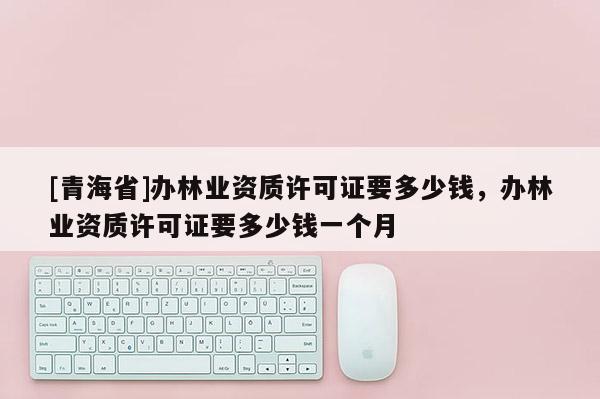 [青海省]办林业资质许可证要多少钱，办林业资质许可证要多少钱一个月