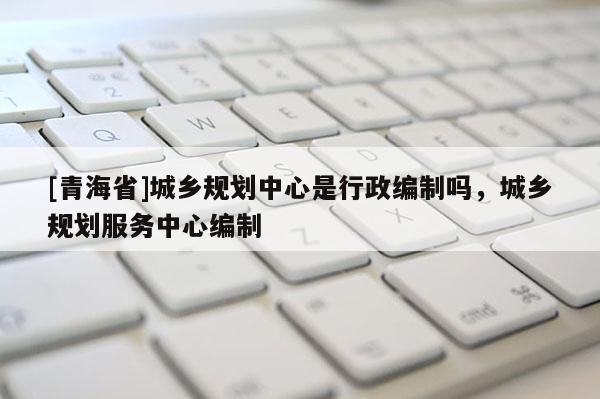[青海省]城乡规划中心是行政编制吗，城乡规划服务中心编制