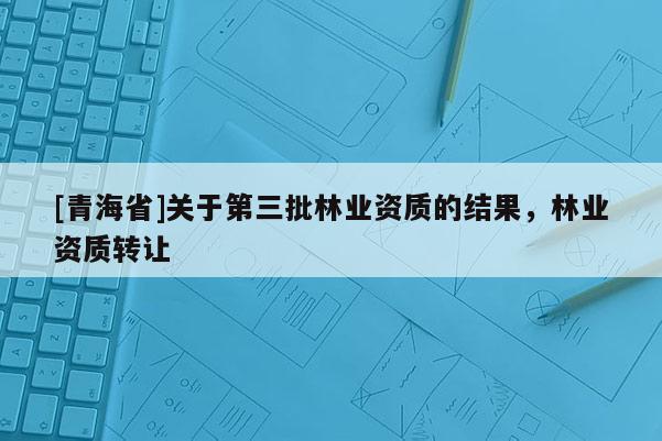 [青海省]关于第三批林业资质的结果，林业资质转让