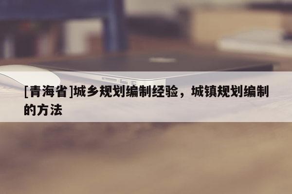 [青海省]城乡规划编制经验，城镇规划编制的方法