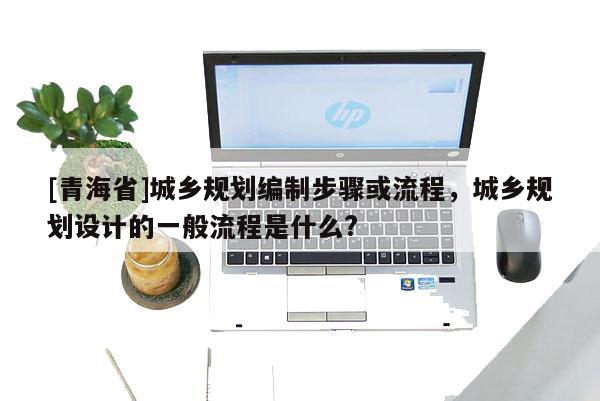 [青海省]城乡规划编制步骤或流程，城乡规划设计的一般流程是什么?