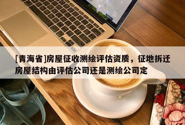 [青海省]房屋征收测绘评估资质，征地拆迁房屋结构由评估公司还是测绘公司定