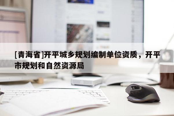 [青海省]开平城乡规划编制单位资质，开平市规划和自然资源局