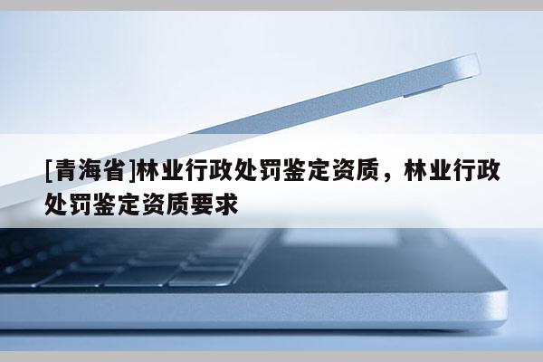 [青海省]林业行政处罚鉴定资质，林业行政处罚鉴定资质要求