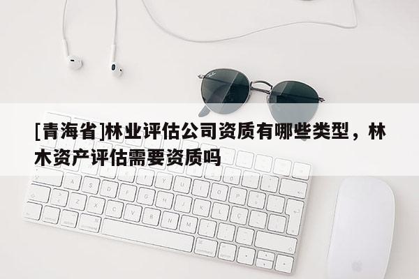 [青海省]林业评估公司资质有哪些类型，林木资产评估需要资质吗