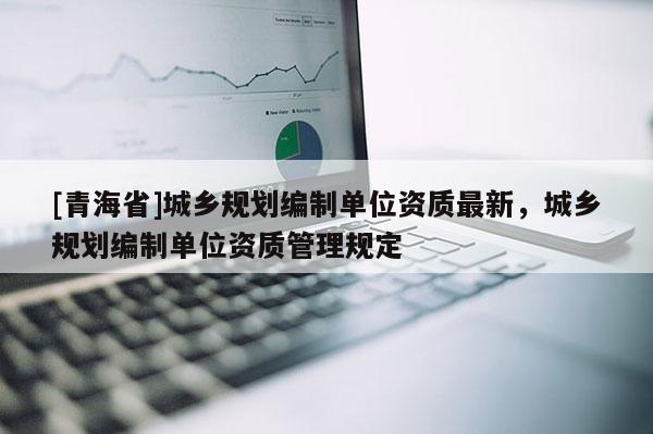 [青海省]城乡规划编制单位资质最新，城乡规划编制单位资质管理规定