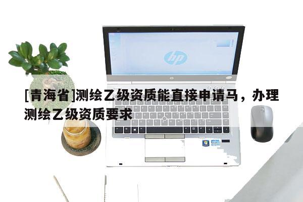 [青海省]测绘乙级资质能直接申请马，办理测绘乙级资质要求