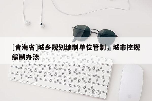 [青海省]城乡规划编制单位管制，城市控规编制办法