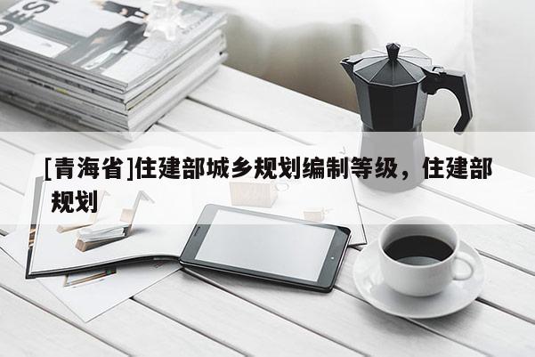 [青海省]住建部城乡规划编制等级，住建部 规划