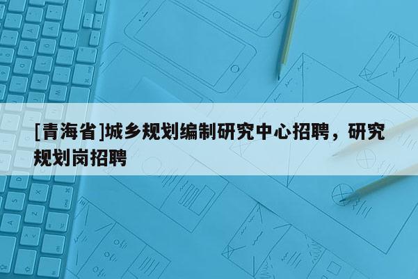 [青海省]城乡规划编制研究中心招聘，研究规划岗招聘