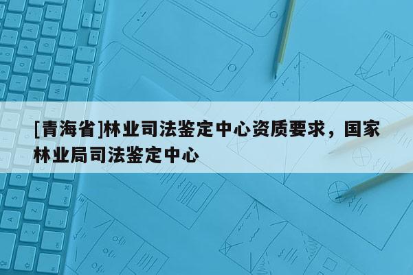 [青海省]林业司法鉴定中心资质要求，国家林业局司法鉴定中心