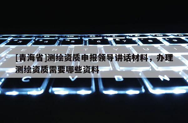 [青海省]测绘资质申报领导讲话材料，办理测绘资质需要哪些资料