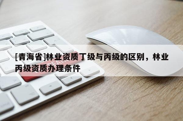 [青海省]林业资质丁级与丙级的区别，林业丙级资质办理条件