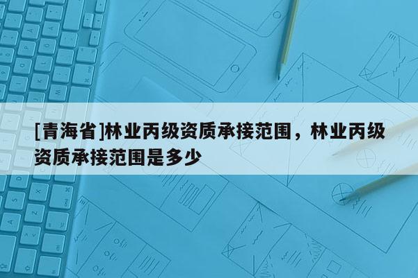 [青海省]林业丙级资质承接范围，林业丙级资质承接范围是多少