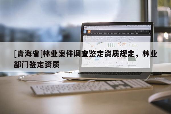 [青海省]林业案件调查鉴定资质规定，林业部门鉴定资质