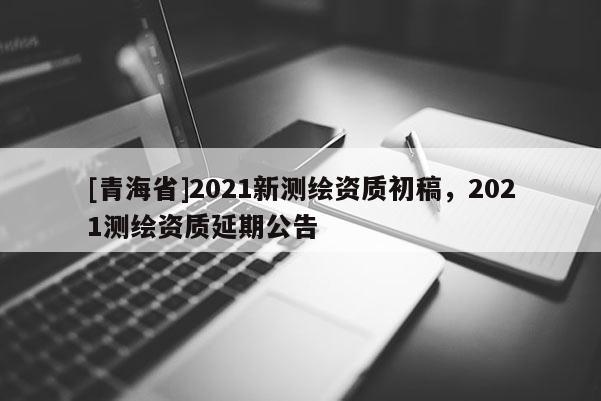 [青海省]2021新测绘资质初稿，2021测绘资质延期公告