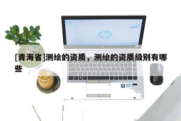 [青海省]测绘的资质，测绘的资质级别有哪些