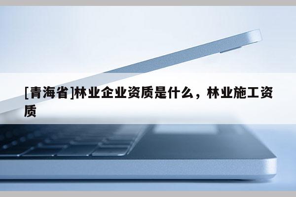 [青海省]林业企业资质是什么，林业施工资质