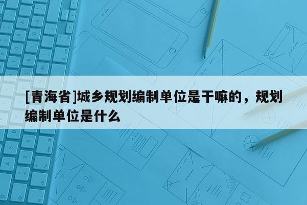 [青海省]城乡规划编制单位是干嘛的，规划编制单位是什么