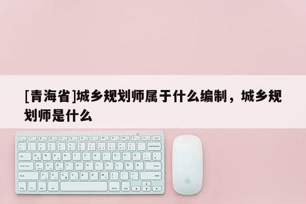 [青海省]城乡规划师属于什么编制，城乡规划师是什么