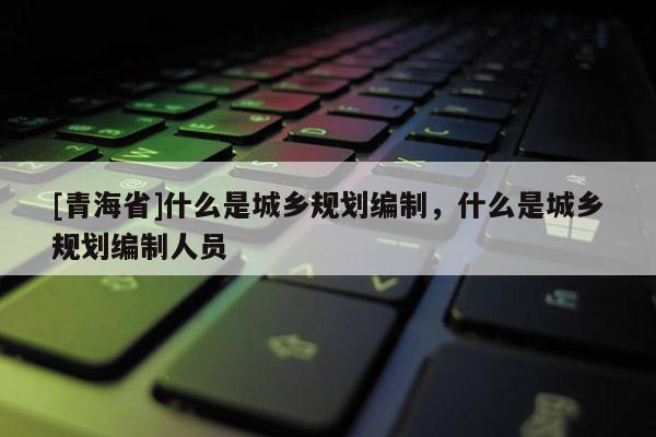 [青海省]什么是城乡规划编制，什么是城乡规划编制人员
