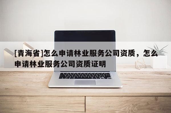 [青海省]怎么申请林业服务公司资质，怎么申请林业服务公司资质证明