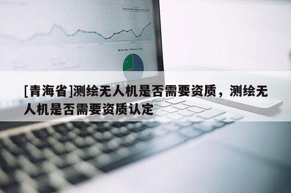 [青海省]测绘无人机是否需要资质，测绘无人机是否需要资质认定