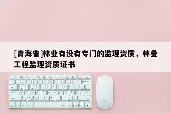 [青海省]林业有没有专门的监理资质，林业工程监理资质证书