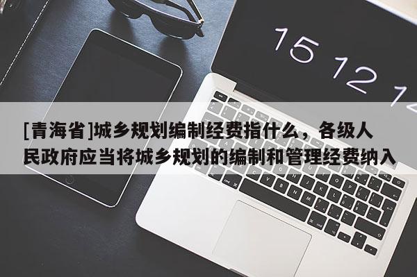 [青海省]城乡规划编制经费指什么，各级人民政府应当将城乡规划的编制和管理经费纳入