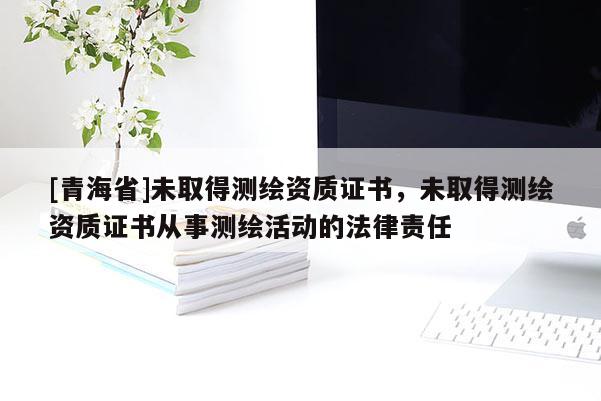 [青海省]未取得测绘资质证书，未取得测绘资质证书从事测绘活动的法律责任