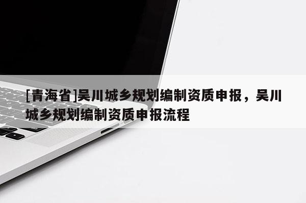 [青海省]吴川城乡规划编制资质申报，吴川城乡规划编制资质申报流程