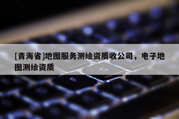 [青海省]地图服务测绘资质收公司，电子地图测绘资质